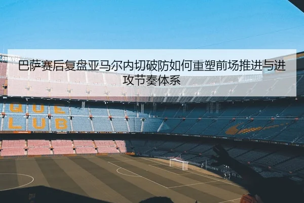 巴萨赛后复盘亚马尔内切破防如何重塑前场推进与进攻节奏体系