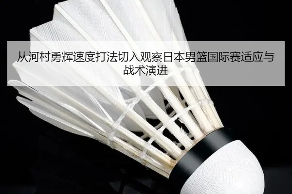 从河村勇辉速度打法切入观察日本男篮国际赛适应与战术演进