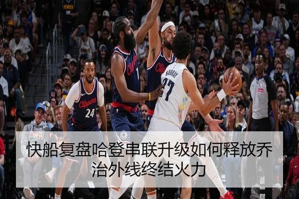 快船复盘哈登串联升级如何释放乔治外线终结火力